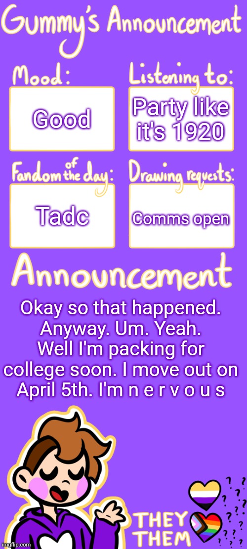 Ajdgdgdhd | Good; Party like it's 1920; Tadc; Comms open; Okay so that happened. Anyway. Um. Yeah. Well I'm packing for college soon. I move out on April 5th. I'm n e r v o u s | image tagged in gummy's announcement template 3 | made w/ Imgflip meme maker