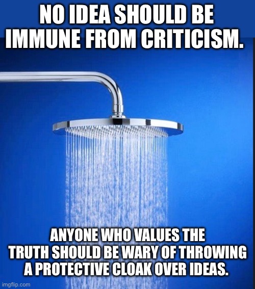 The ideas held most sacred should be able to withstand the most scrutiny . . . and survive. | NO IDEA SHOULD BE IMMUNE FROM CRITICISM. ANYONE WHO VALUES THE TRUTH SHOULD BE WARY OF THROWING A PROTECTIVE CLOAK OVER IDEAS. | image tagged in shower thoughts blank template | made w/ Imgflip meme maker