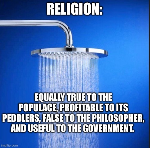 Those who know, know. There is no explanation needed. | RELIGION:; EQUALLY TRUE TO THE POPULACE, PROFITABLE TO ITS PEDDLERS, FALSE TO THE PHILOSOPHER, AND USEFUL TO THE GOVERNMENT. | image tagged in shower thoughts blank template,religion,atheist,atheism | made w/ Imgflip meme maker