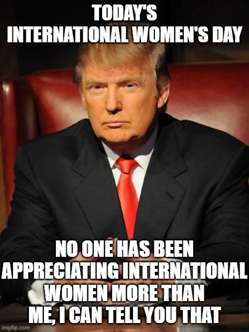 Serious Trump | TODAY'S INTERNATIONAL WOMEN'S DAY; NO ONE HAS BEEN APPRECIATING INTERNATIONAL WOMEN MORE THAN ME, I CAN TELL YOU THAT | image tagged in serious trump | made w/ Imgflip meme maker