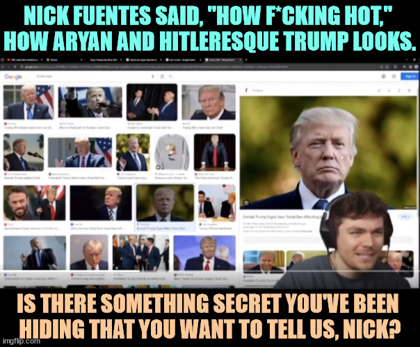 Does Trump's hotness excite you? | NICK FUENTES SAID, "HOW F*CKING HOT," 
HOW ARYAN AND HITLERESQUE TRUMP LOOKS. IS THERE SOMETHING SECRET YOU'VE BEEN 
HIDING THAT YOU WANT TO TELL US, NICK? | image tagged in trump,aryan,hitler,nick fuentes,white supremacists,gay | made w/ Imgflip meme maker