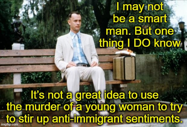 Hatred for Immigrants | I may not be a smart man. But one thing I DO know; It’s not a great idea to use the murder of a young woman to try to stir up anti-immigrant sentiments. | image tagged in forrest gump,secure the border,illegal immigration,maga,rednecks,fascists | made w/ Imgflip meme maker
