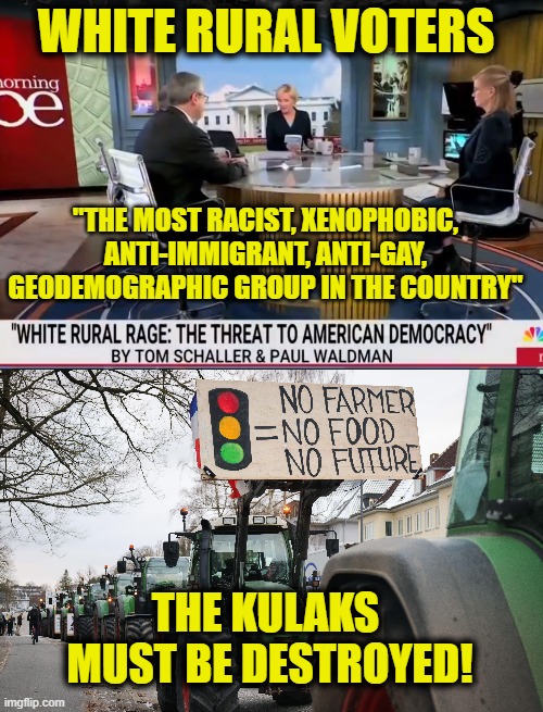 Joseph Stalin approves of this message | WHITE RURAL VOTERS; "THE MOST RACIST, XENOPHOBIC,
ANTI-IMMIGRANT, ANTI-GAY,
GEODEMOGRAPHIC GROUP IN THE COUNTRY"; THE KULAKS
 MUST BE DESTROYED! | image tagged in farmers,leftists | made w/ Imgflip meme maker