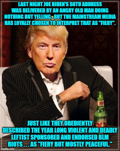 From the fanatically leftist-loyal legacy media outlets, "Nothing to see here folks.  Move along." | LAST NIGHT JOE BIDEN'S SOTU ADDRESS WAS DELIVERED BY AN ANGRY OLD MAN DOING NOTHING BUT YELLING.  BUT THE MAINSTREAM MEDIA HAS LOYALLY CHOSEN TO INTERPRET THAT AS "FIERY". JUST LIKE THEY OBEDIENTLY DESCRIBED THE YEAR LONG VIOLENT AND DEADLY LEFTIST SPONSORED AND ENDORSED BLM RIOTS . . . AS "FIERY BUT MOSTLY PEACEFUL." | image tagged in trump most interesting man in the world | made w/ Imgflip meme maker