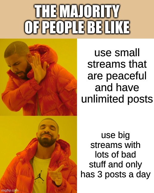 club_of_random_meme or unlimitedfunn are good streams for infinite posts and peaceful | THE MAJORITY OF PEOPLE BE LIKE; use small streams that are peaceful and have unlimited posts; use big streams with lots of bad stuff and only has 3 posts a day | image tagged in memes,drake hotline bling | made w/ Imgflip meme maker
