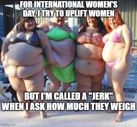 fat chicks | FOR INTERNATIONAL WOMEN'S DAY, I TRY TO UPLIFT WOMEN; BUT I'M CALLED A "JERK" WHEN I ASK HOW MUCH THEY WEIGH | image tagged in fat chicks | made w/ Imgflip meme maker