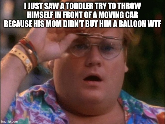 Chris Farley Wow | I JUST SAW A TODDLER TRY TO THROW HIMSELF IN FRONT OF A MOVING CAR BECAUSE HIS MOM DIDN'T BUY HIM A BALLOON WTF | image tagged in chris farley wow | made w/ Imgflip meme maker