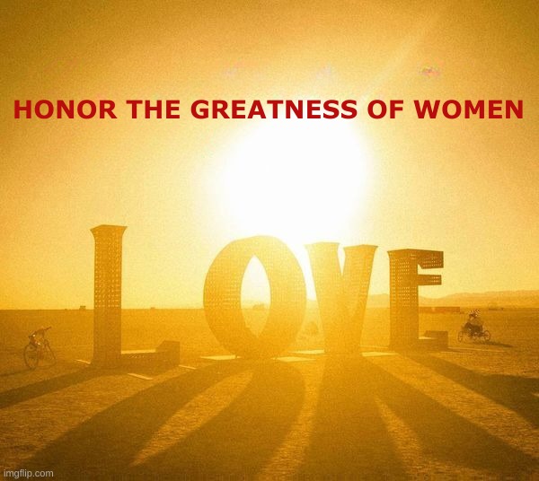 International Women's Day | HONOR THE GREATNESS OF WOMEN | image tagged in international women's day,i bet he's thinking about other women,greatness,honor,highest honor,i love you | made w/ Imgflip meme maker