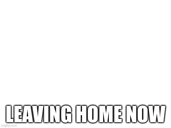 LEAVING HOME NOW | made w/ Imgflip meme maker