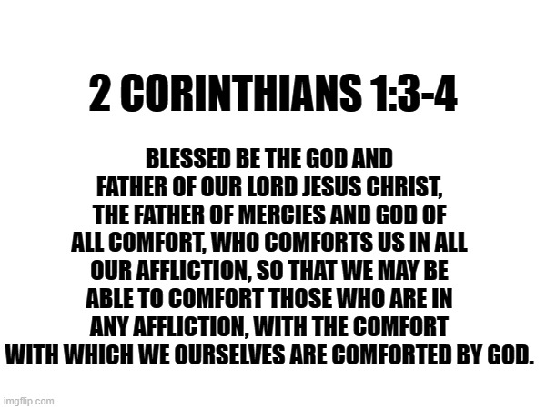 BLESSED BE THE GOD AND FATHER OF OUR LORD JESUS CHRIST, THE FATHER OF MERCIES AND GOD OF ALL COMFORT, WHO COMFORTS US IN ALL OUR AFFLICTION, SO THAT WE MAY BE ABLE TO COMFORT THOSE WHO ARE IN ANY AFFLICTION, WITH THE COMFORT WITH WHICH WE OURSELVES ARE COMFORTED BY GOD. 2 CORINTHIANS 1:3-4 | image tagged in bible verse | made w/ Imgflip meme maker