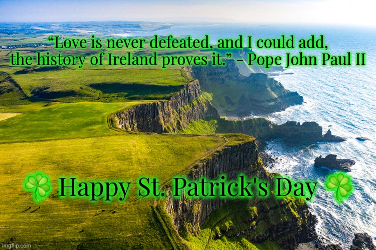 St. Patrick's Day 2024 | “Love is never defeated, and I could add, the history of Ireland proves it.” - Pope John Paul II; ☘️ Happy St. Patrick's Day ☘️ | image tagged in st patrick's day,st patricks day,ireland | made w/ Imgflip meme maker