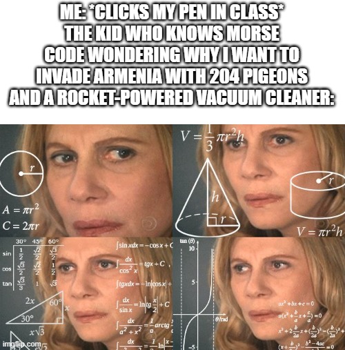 excuse me... WHAT | ME: *CLICKS MY PEN IN CLASS*
THE KID WHO KNOWS MORSE CODE WONDERING WHY I WANT TO INVADE ARMENIA WITH 204 PIGEONS AND A ROCKET-POWERED VACUUM CLEANER: | image tagged in calculating meme,pen,click,excuse me what,morse code | made w/ Imgflip meme maker