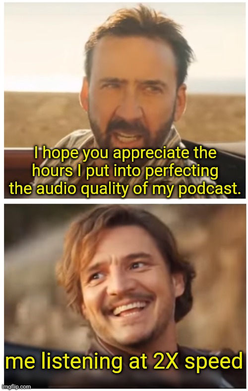 Pedro Pascal and Nic. Cage car scene | I hope you appreciate the hours I put into perfecting the audio quality of my podcast. me listening at 2X speed | image tagged in pedro pascal and nic cage car scene | made w/ Imgflip meme maker
