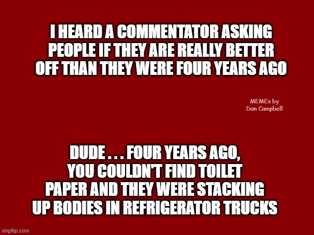 Dark Red Solid | I HEARD A COMMENTATOR ASKING PEOPLE IF THEY ARE REALLY BETTER OFF THAN THEY WERE FOUR YEARS AGO; MEMEs by Dan Campbell; DUDE . . . FOUR YEARS AGO,
YOU COULDN'T FIND TOILET PAPER AND THEY WERE STACKING UP BODIES IN REFRIGERATOR TRUCKS | image tagged in dark red solid | made w/ Imgflip meme maker