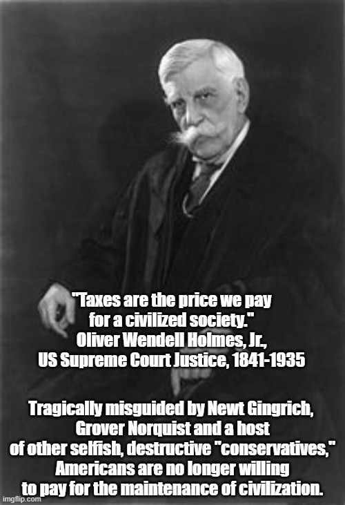 "Taxes Are The Price We Pay For Civilization" | "Taxes are the price we pay 
for a civilized society." 
Oliver Wendell Holmes, Jr., 
US Supreme Court Justice, 1841-1935; Tragically misguided by Newt Gingrich, 
Grover Norquist and a host of other selfish, destructive "conservatives," Americans are no longer willing to pay for the maintenance of civilization. | image tagged in supreme court,supreme court justice oliver wendell holmes,taxes,taxes are the price we pay for civilization | made w/ Imgflip meme maker