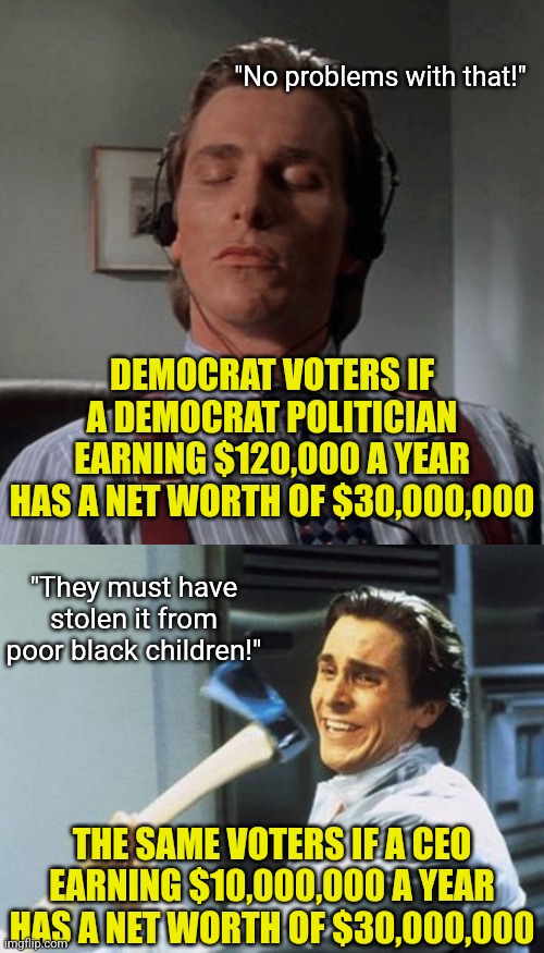 Who else notices this? How do career politicians have a net worth hundreds of times greater than their salary again? | "No problems with that!"; DEMOCRAT VOTERS IF A DEMOCRAT POLITICIAN EARNING $120,000 A YEAR HAS A NET WORTH OF $30,000,000; "They must have stolen it from poor black children!"; THE SAME VOTERS IF A CEO EARNING $10,000,000 A YEAR HAS A NET WORTH OF $30,000,000 | image tagged in politics,money money,cheating,stupid liberals,hypocrites,reality check | made w/ Imgflip meme maker