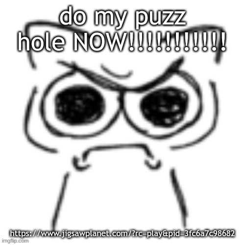 IMMEDIATELY!!!!!!!!!!!!!!!!!!!!!!!!!!! URGENTLY!!!!!!!!!!!!!! RIGHT NOW!!!!!!!!!!!!!!! RIGHT THIS VERY SECOND!!!!!!!!!!!!!!!!!!! | do my puzz hole NOW!!!!!!!!!!! https://www.jigsawplanet.com/?rc=play&pid=3fc6a7c98682 | made w/ Imgflip meme maker