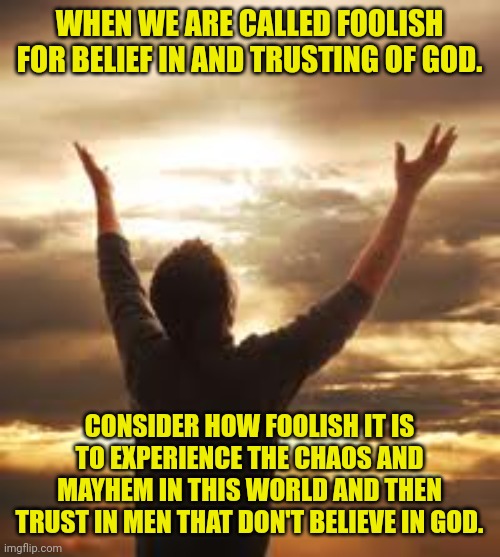 Worship | WHEN WE ARE CALLED FOOLISH FOR BELIEF IN AND TRUSTING OF GOD. CONSIDER HOW FOOLISH IT IS TO EXPERIENCE THE CHAOS AND MAYHEM IN THIS WORLD AND THEN TRUST IN MEN THAT DON'T BELIEVE IN GOD. | image tagged in worship | made w/ Imgflip meme maker