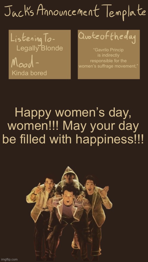 Shout out International Women’s Day fr | “Gavrilo Princip is indirectly responsible for the women’s suffrage movement,”; Legally Blonde; Kinda bored; Happy women’s day, women!!! May your day be filled with happiness!!! | image tagged in jack s template v6 0 i think | made w/ Imgflip meme maker