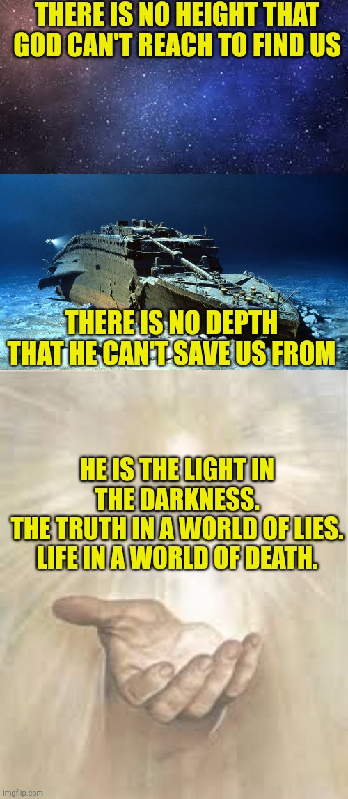 THERE IS NO HEIGHT THAT GOD CAN'T REACH TO FIND US; THERE IS NO DEPTH THAT HE CAN'T SAVE US FROM; HE IS THE LIGHT IN THE DARKNESS.
THE TRUTH IN A WORLD OF LIES.
LIFE IN A WORLD OF DEATH. | image tagged in starscape,titanic on the ocean floor,jesus beckoning | made w/ Imgflip meme maker