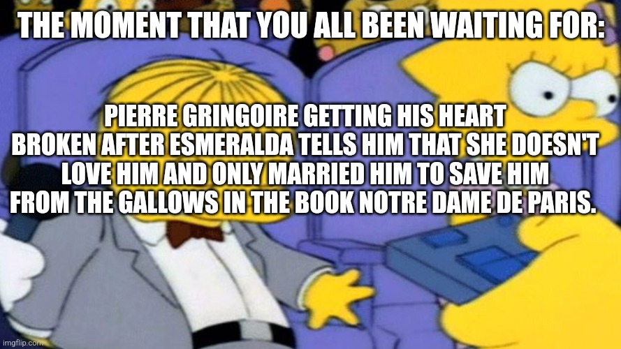 Ralph Wiggum heartbreak | THE MOMENT THAT YOU ALL BEEN WAITING FOR:; PIERRE GRINGOIRE GETTING HIS HEART BROKEN AFTER ESMERALDA TELLS HIM THAT SHE DOESN'T LOVE HIM AND ONLY MARRIED HIM TO SAVE HIM FROM THE GALLOWS IN THE BOOK NOTRE DAME DE PARIS. | image tagged in ralph wiggum heartbreak | made w/ Imgflip meme maker