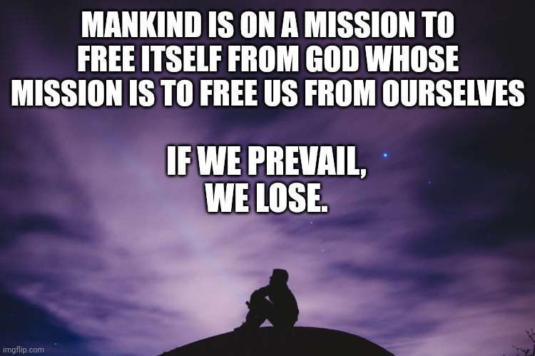 Man alone on hill at night | MANKIND IS ON A MISSION TO FREE ITSELF FROM GOD WHOSE MISSION IS TO FREE US FROM OURSELVES; IF WE PREVAIL,
WE LOSE. | image tagged in man alone on hill at night | made w/ Imgflip meme maker