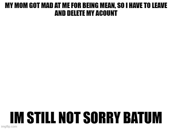 why :( | MY MOM GOT MAD AT ME FOR BEING MEAN, SO I HAVE TO LEAVE
AND DELETE MY ACOUNT; IM STILL NOT SORRY BATUM | made w/ Imgflip meme maker