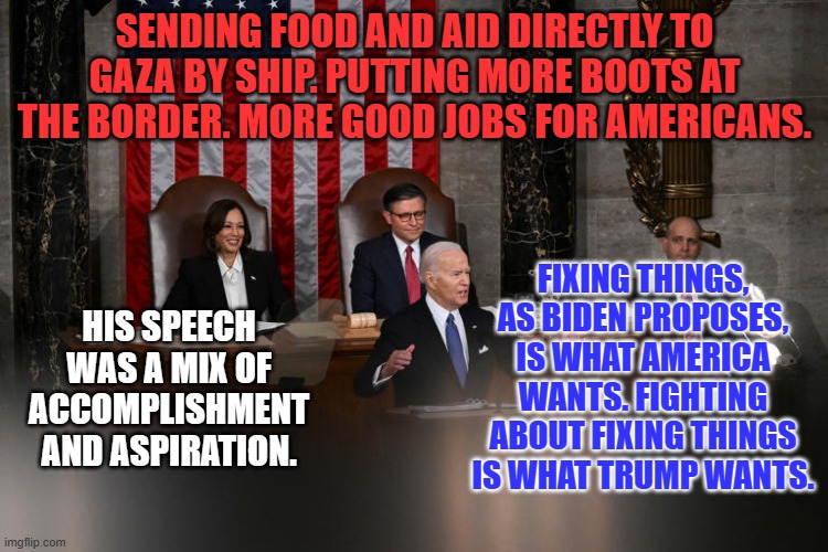 Vintage Joe Biden. | SENDING FOOD AND AID DIRECTLY TO GAZA BY SHIP. PUTTING MORE BOOTS AT THE BORDER. MORE GOOD JOBS FOR AMERICANS. FIXING THINGS, AS BIDEN PROPOSES, IS WHAT AMERICA WANTS. FIGHTING ABOUT FIXING THINGS IS WHAT TRUMP WANTS. HIS SPEECH WAS A MIX OF ACCOMPLISHMENT AND ASPIRATION. | image tagged in politics | made w/ Imgflip meme maker