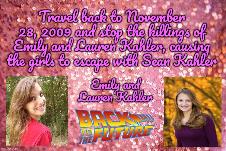 Emily and Lauren Kahler | Travel back to November 28, 2009 and stop the killings of Emily and Lauren Kahler, causing the girls to escape with Sean Kahler; Emily and Lauren Kahler | image tagged in pink sequin background,girls,back to the future,deviantart,steven spielberg,movie | made w/ Imgflip meme maker