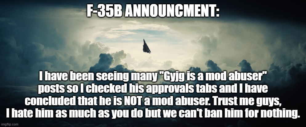 I don't like him either, but I'm not going to ban him unless he breaks the rules. That would Ironically make me a mod abuser. | F-35B ANNOUNCMENT:; I have been seeing many "Gyjg is a mod abuser" posts so I checked his approvals tabs and I have concluded that he is NOT a mod abuser. Trust me guys, I hate him as much as you do but we can't ban him for nothing. | image tagged in gifs,announcement,life is often disappointing | made w/ Imgflip meme maker