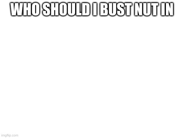 WHO SHOULD I BUST NUT IN | made w/ Imgflip meme maker