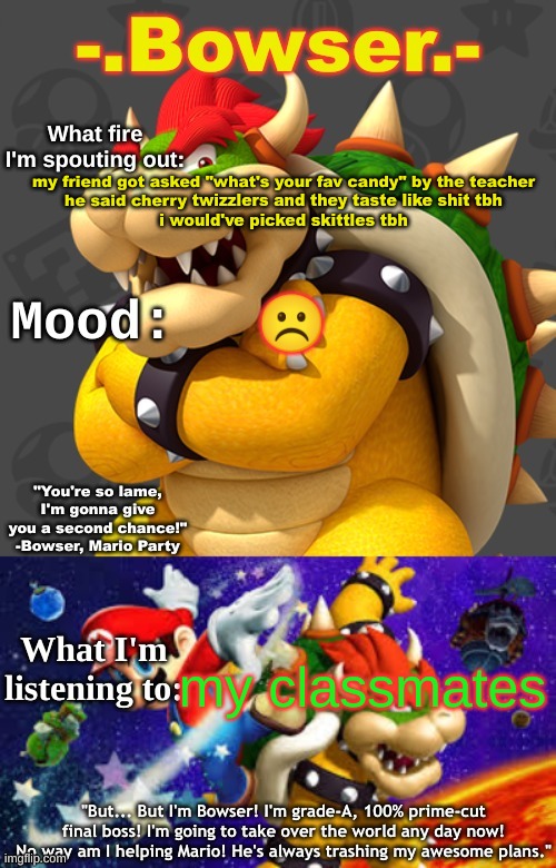 Bowser's First Announcement Temp | my friend got asked "what's your fav candy" by the teacher
he said cherry twizzlers and they taste like shit tbh
i would've picked skittles tbh; ☹; my classmates | image tagged in bowser's first announcement temp | made w/ Imgflip meme maker