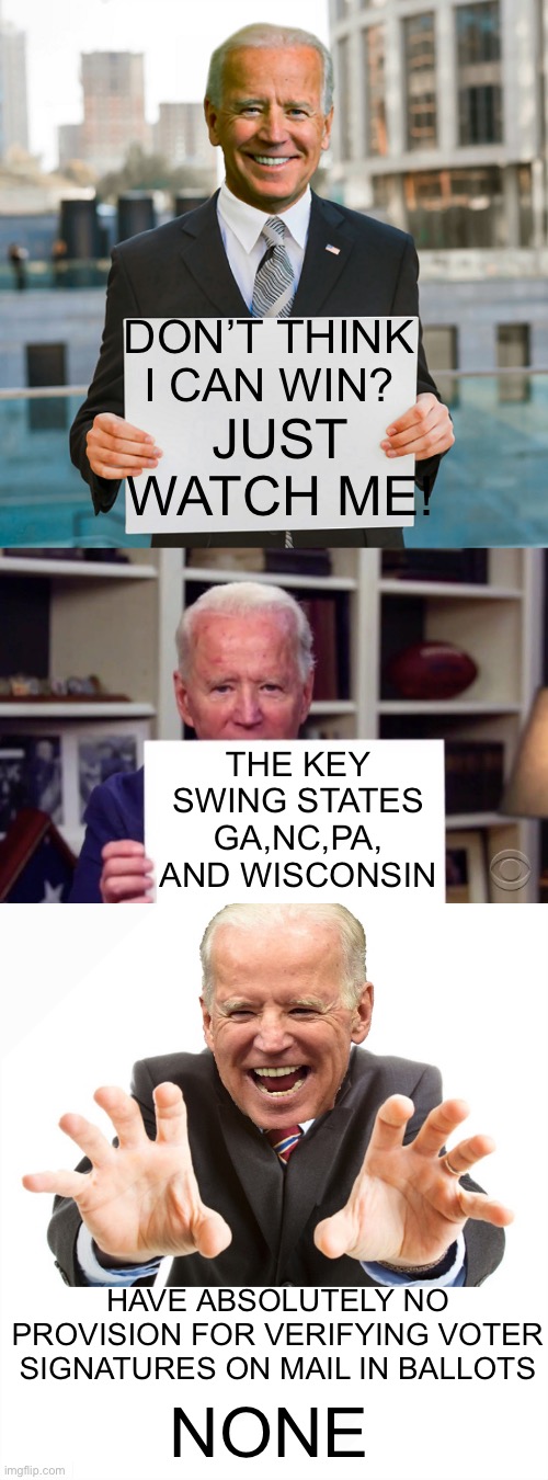 wake up | JUST WATCH ME! DON’T THINK I CAN WIN? THE KEY SWING STATES GA,NC,PA, AND WISCONSIN; HAVE ABSOLUTELY NO PROVISION FOR VERIFYING VOTER SIGNATURES ON MAIL IN BALLOTS; NONE | image tagged in joe biden blank sign,demented joe biden,joe biden | made w/ Imgflip meme maker