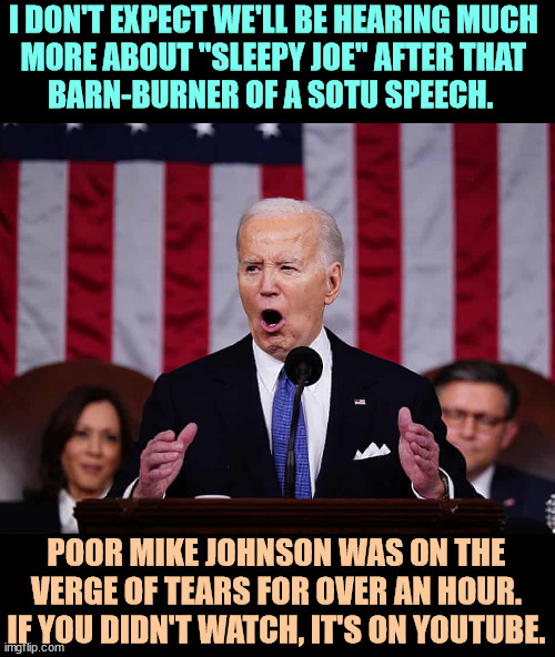 I DON'T EXPECT WE'LL BE HEARING MUCH 
MORE ABOUT "SLEEPY JOE" AFTER THAT 
BARN-BURNER OF A SOTU SPEECH. POOR MIKE JOHNSON WAS ON THE VERGE OF TEARS FOR OVER AN HOUR. IF YOU DIDN'T WATCH, IT'S ON YOUTUBE. | image tagged in joe biden,state of the union,speech,energy | made w/ Imgflip meme maker