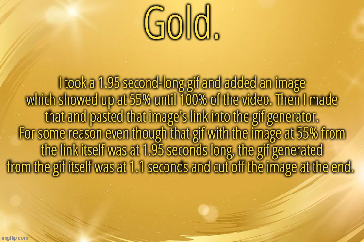 So because the gif generator is tweaking I can't make that a template | I took a 1.95 second-long gif and added an image which showed up at 55% until 100% of the video. Then I made that and pasted that image's link into the gif generator. For some reason even though that gif with the image at 55% from the link itself was at 1.95 seconds long, the gif generated from the gif itself was at 1.1 seconds and cut off the image at the end. | image tagged in silver announcement template 6 0 | made w/ Imgflip meme maker