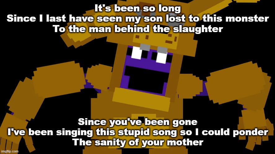 Justification is killing me, But killing isn't justified. What happened to my son? I'm terrified. | It's been so long
Since I last have seen my son lost to this monster
To the man behind the slaughter; Since you've been gone
I've been singing this stupid song so I could ponder
The sanity of your mother | image tagged in springbonnie | made w/ Imgflip meme maker