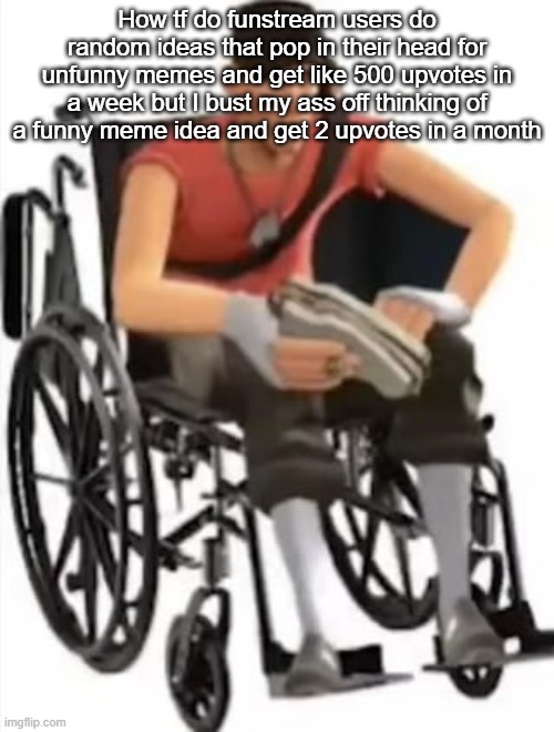 Scout but in a wheelchair | How tf do funstream users do random ideas that pop in their head for unfunny memes and get like 500 upvotes in a week but I bust my ass off thinking of a funny meme idea and get 2 upvotes in a month | image tagged in scout but in a wheelchair | made w/ Imgflip meme maker