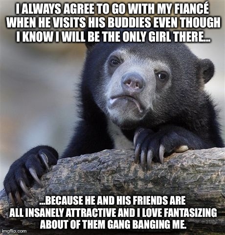 Confession Bear Meme | I ALWAYS AGREE TO GO WITH MY FIANCÃ‰ WHEN HE VISITS HIS BUDDIES EVEN THOUGH I KNOW I WILL BE THE ONLY GIRL THERE... ...BECAUSE HE AND HIS FR | image tagged in memes,confession bear,AdviceAnimals | made w/ Imgflip meme maker