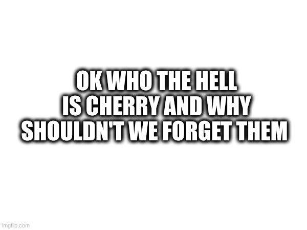 who | OK WHO THE HELL IS CHERRY AND WHY SHOULDN'T WE FORGET THEM | image tagged in who | made w/ Imgflip meme maker
