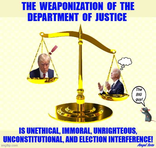 the scales of injustice | THE  WEAPONIZATION  OF  THE
DEPARTMENT  OF  JUSTICE; The
BIG
 guy! IS UNETHICAL, IMMORAL, UNRIGHTEOUS,
UNCONSTITUTIONAL, AND ELECTION INTERFERENCE! Angel Soto | image tagged in the scales of injustice,trump,biden,doj,election interference,scale | made w/ Imgflip meme maker
