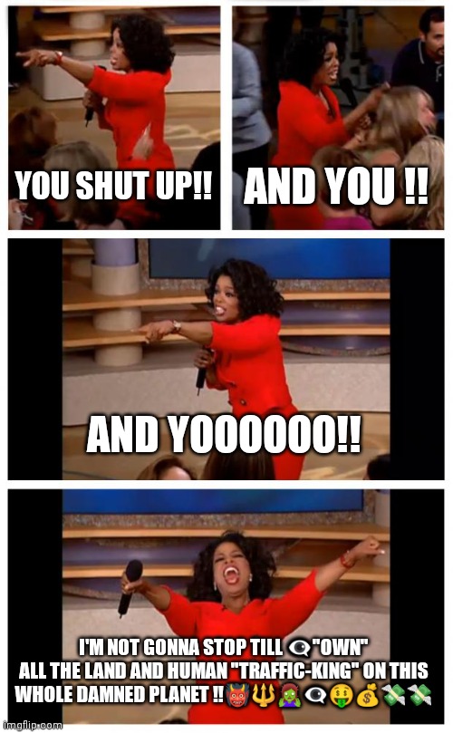 Oprah's troubles | YOU SHUT UP!! AND YOU !! AND YOOOOOO!! I'M NOT GONNA STOP TILL 👁️‍🗨️"OWN" ALL THE LAND AND HUMAN "TRAFFIC-KING" ON THIS WHOLE DAMNED PLANET ‼️👹🔱🧟‍♀️👁️‍🗨️🤑💰💸💸 | image tagged in memes,oprah you get a car everybody gets a car | made w/ Imgflip meme maker