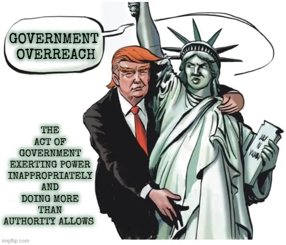 GOVERNMENT OVERREACH | THE ACT OF GOVERNMENT EXERTING POWER INAPPROPRIATELY AND DOING MORE THAN AUTHORITY ALLOWS; GOVERNMENT 
OVERREACH | image tagged in government overreach,deceive,control,bully,right infringement,violate | made w/ Imgflip meme maker