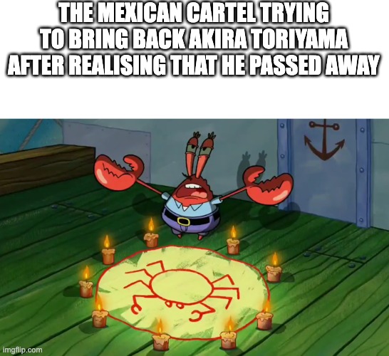 Mr Krabs summoning | THE MEXICAN CARTEL TRYING TO BRING BACK AKIRA TORIYAMA AFTER REALISING THAT HE PASSED AWAY | image tagged in mr krabs summoning | made w/ Imgflip meme maker