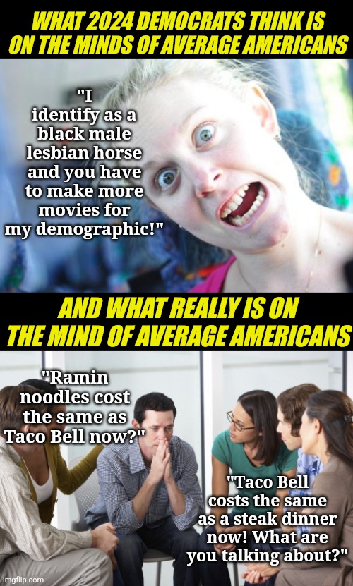 My problems are my problems plus all of your problems too? Yeah that is Democrat thinking in a nutshell! | "I identify as a black male lesbian horse and you have to make more movies for my demographic!"; WHAT 2024 DEMOCRATS THINK IS ON THE MINDS OF AVERAGE AMERICANS; AND WHAT REALLY IS ON THE MIND OF AVERAGE AMERICANS; "Ramin noodles cost the same as Taco Bell now?"; "Taco Bell costs the same as a steak dinner now! What are you talking about?" | image tagged in crazy woman,worried man with group | made w/ Imgflip meme maker