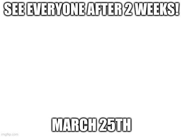 I am soo sorry! | SEE EVERYONE AFTER 2 WEEKS! MARCH 25TH | made w/ Imgflip meme maker