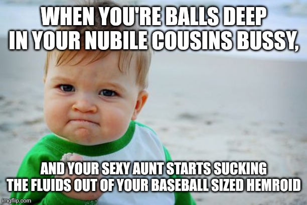 Yummy Hemroids | WHEN YOU'RE BALLS DEEP IN YOUR NUBILE COUSINS BUSSY, AND YOUR SEXY AUNT STARTS SUCKING THE FLUIDS OUT OF YOUR BASEBALL SIZED HEMROID | image tagged in memes,success kid original | made w/ Imgflip meme maker