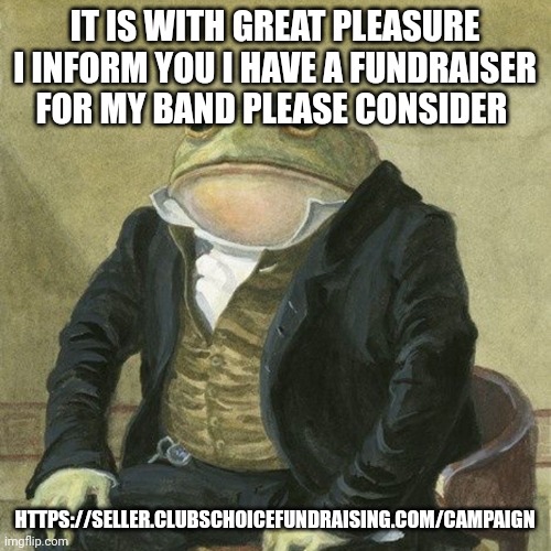 Gentlemen, it is with great pleasure to inform you that | IT IS WITH GREAT PLEASURE I INFORM YOU I HAVE A FUNDRAISER FOR MY BAND PLEASE CONSIDER; HTTPS://SELLER.CLUBSCHOICEFUNDRAISING.COM/CAMPAIGN | image tagged in gentlemen it is with great pleasure to inform you that | made w/ Imgflip meme maker