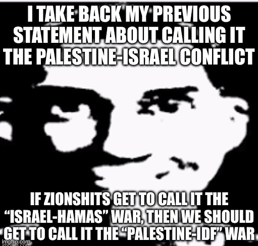 Who’s with me | I TAKE BACK MY PREVIOUS STATEMENT ABOUT CALLING IT THE PALESTINE-ISRAEL CONFLICT; IF ZIONSHITS GET TO CALL IT THE “ISRAEL-HAMAS” WAR, THEN WE SHOULD GET TO CALL IT THE “PALESTINE-IDF” WAR | image tagged in based sigma male | made w/ Imgflip meme maker