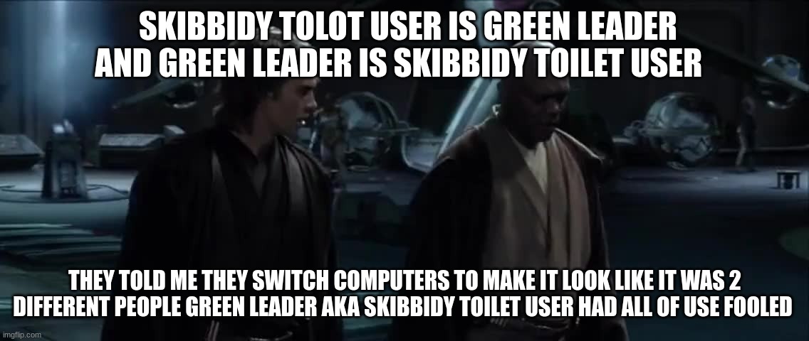 i've just learned a terrible truth | SKIBBIDY TOLOT USER IS GREEN LEADER AND GREEN LEADER IS SKIBBIDY TOILET USER; THEY TOLD ME THEY SWITCH COMPUTERS TO MAKE IT LOOK LIKE IT WAS 2 DIFFERENT PEOPLE GREEN LEADER AKA SKIBBIDY TOILET USER HAD ALL OF USE FOOLED | image tagged in i've just learned a terrible truth | made w/ Imgflip meme maker