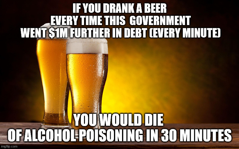 Glug Glug Glug Glug | IF YOU DRANK A BEER
 EVERY TIME THIS  GOVERNMENT
 WENT $1M FURTHER IN DEBT (EVERY MINUTE); YOU WOULD DIE 
OF ALCOHOL POISONING IN 30 MINUTES | image tagged in beer glasses,national debt,death | made w/ Imgflip meme maker